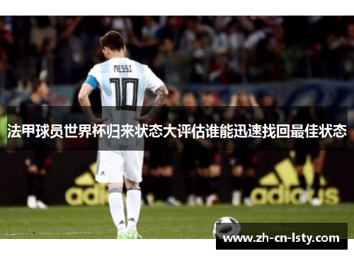 法甲球员世界杯归来状态大评估谁能迅速找回最佳状态 法甲球员世界杯归来状态大评估谁能迅速找回最佳状态
