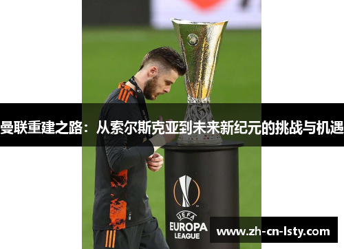 曼联重建之路:从索尔斯克亚到未来新纪元的挑战与机遇 曼联重建之路:从索尔斯克亚到未来新纪元的挑战与机遇