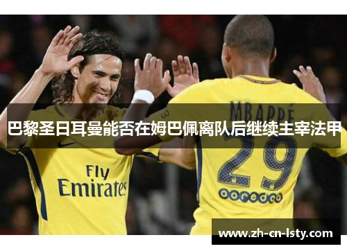 巴黎圣日耳曼能否在姆巴佩离队后继续主宰法甲 巴黎圣日耳曼能否在姆巴佩离队后继续主宰法甲