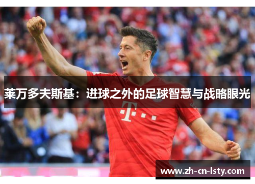 莱万多夫斯基:进球之外的足球智慧与战略眼光 莱万多夫斯基:进球之外的足球智慧与战略眼光