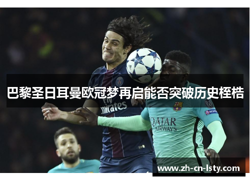 巴黎圣日耳曼欧冠梦再启能否突破历史桎梏 巴黎圣日耳曼欧冠梦再启能否突破历史桎梏