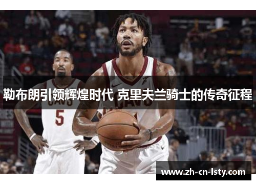 勒布朗引领辉煌时代 克里夫兰骑士的传奇征程 勒布朗引领辉煌时代 克里夫兰骑士的传奇征程
