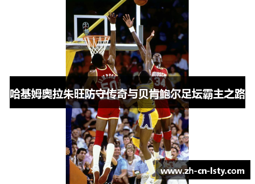 哈基姆奥拉朱旺防守传奇与贝肯鲍尔足坛霸主之路 哈基姆奥拉朱旺防守传奇与贝肯鲍尔足坛霸主之路