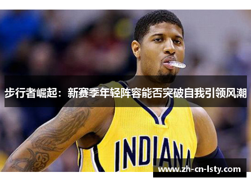 步行者崛起:新赛季年轻阵容能否突破自我引领风潮 步行者崛起:新赛季年轻阵容能否突破自我引领风潮