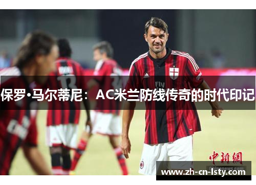 保罗·马尔蒂尼:AC米兰防线传奇的时代印记 保罗·马尔蒂尼:AC米兰防线传奇的时代印记