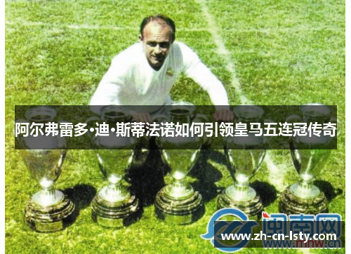 阿尔弗雷多·迪·斯蒂法诺如何引领皇马五连冠传奇 阿尔弗雷多·迪·斯蒂法诺如何引领皇马五连冠传奇