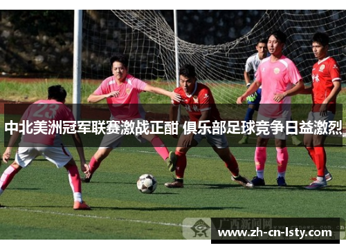 中北美洲冠军联赛激战正酣 俱乐部足球竞争日益激烈 中北美洲冠军联赛激战正酣 俱乐部足球竞争日益激烈