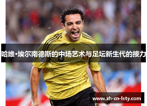 哈维·埃尔南德斯的中场艺术与足坛新生代的接力 哈维·埃尔南德斯的中场艺术与足坛新生代的接力