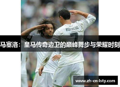 马塞洛:皇马传奇边卫的巅峰舞步与荣耀时刻 马塞洛:皇马传奇边卫的巅峰舞步与荣耀时刻