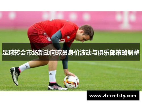 足球转会市场新动向球员身价波动与俱乐部策略调整 足球转会市场新动向球员身价波动与俱乐部策略调整