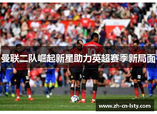 曼联二队崛起新星助力英超赛季新局面 曼联二队崛起新星助力英超赛季新局面