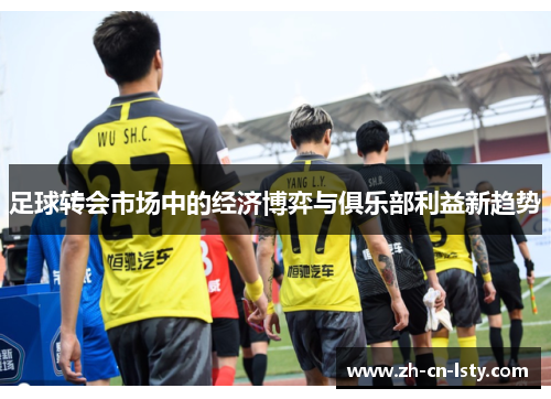 足球转会市场中的经济博弈与俱乐部利益新趋势 足球转会市场中的经济博弈与俱乐部利益新趋势