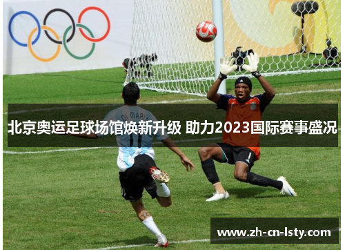 北京奥运足球场馆焕新升级 助力2023国际赛事盛况 北京奥运足球场馆焕新升级 助力2023国际赛事盛况